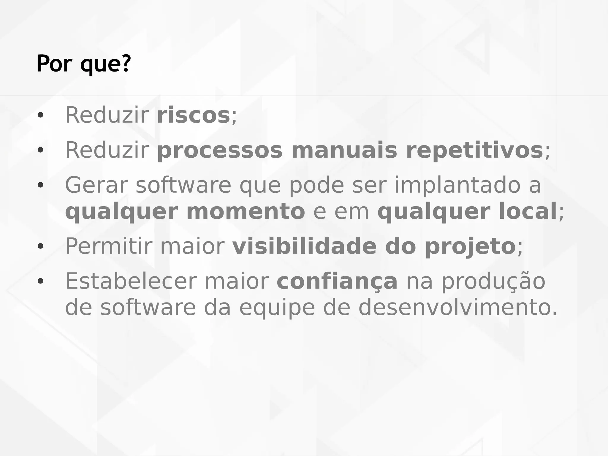 Por que? 
• Reduzir riscos; 
• Reduzir processos manuais repetitivos; 
• Gerar software que pode ser implantado a 
qualquer momento e em qualquer local; 
• Permitir maior visibilidade do projeto; 
• Estabelecer maior confiança na produção 
de software da equipe de desenvolvimento. 
 