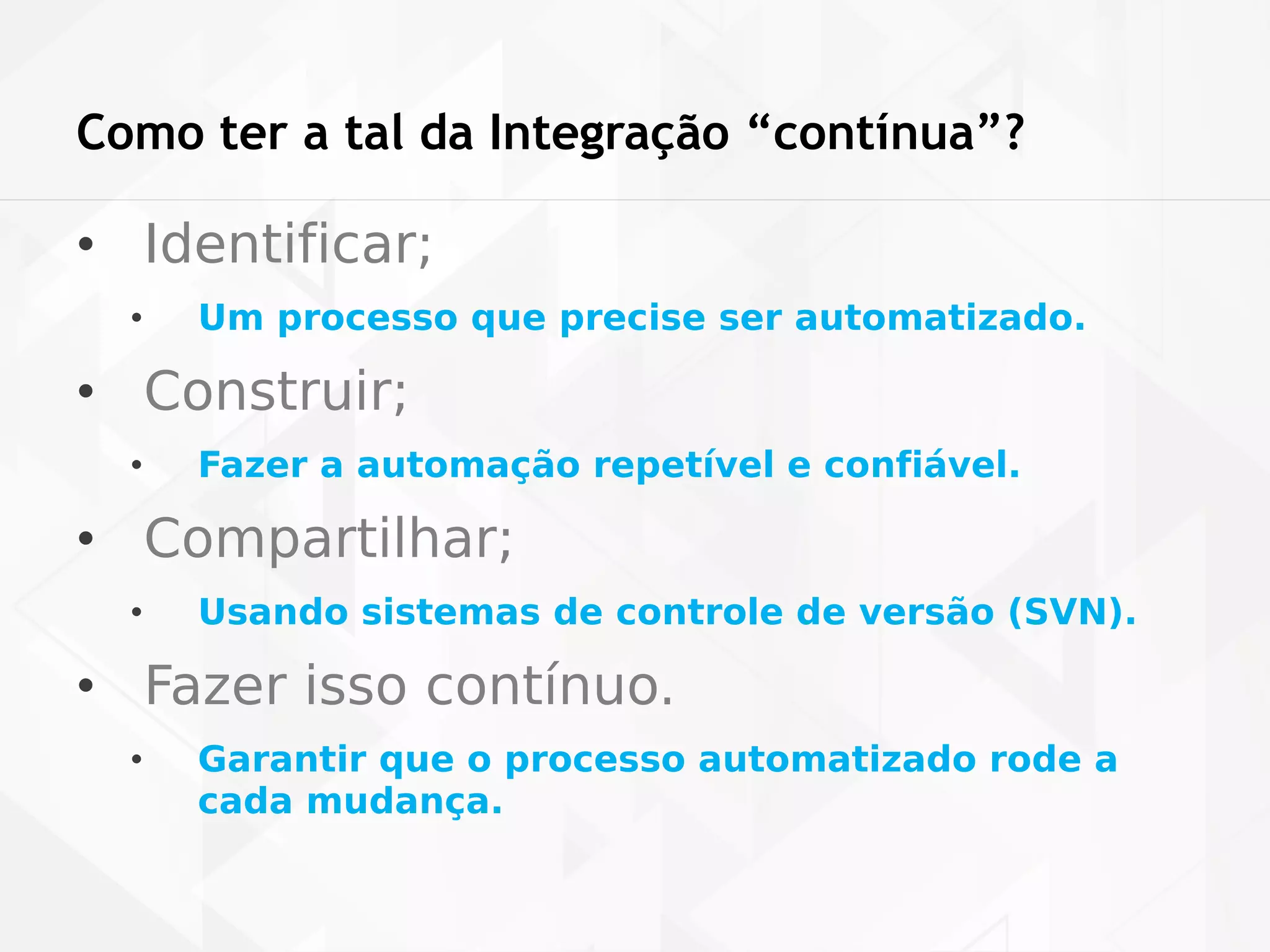 Como ter a tal da Integração “contínua”? 
• Identificar; 
• Um processo que precise ser automatizado. 
• Construir; 
• Fazer a automação repetível e confiável. 
• Compartilhar; 
• Usando sistemas de controle de versão (SVN). 
• Fazer isso contínuo. 
• Garantir que o processo automatizado rode a 
cada mudança. 
 