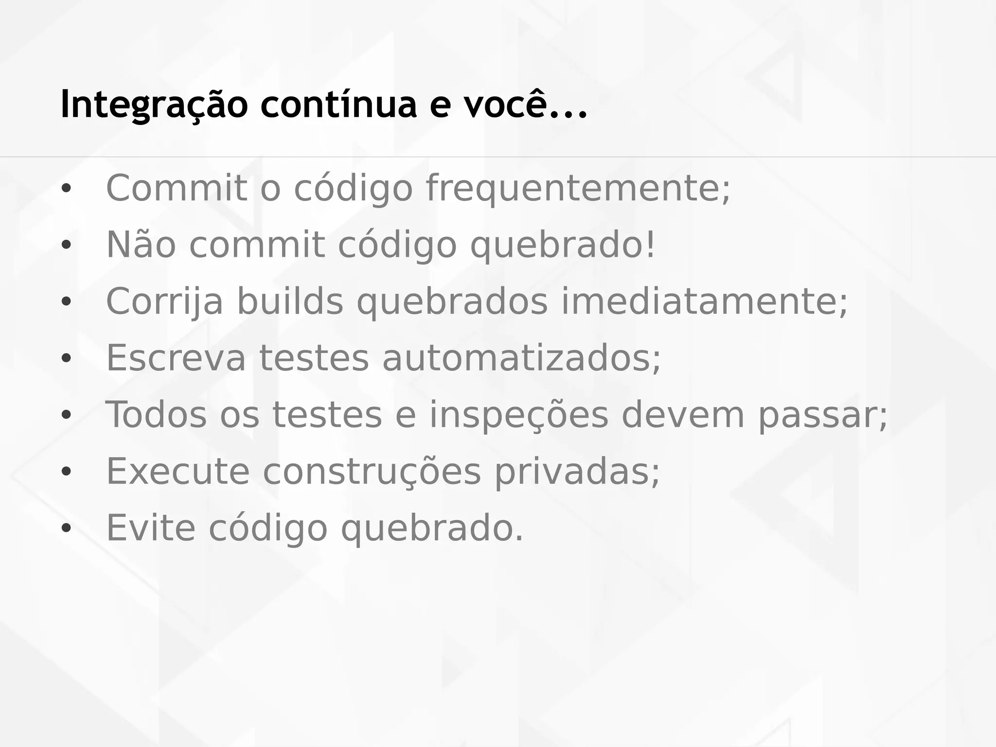 Integração contínua e você... 
• Commit o código frequentemente; 
• Não commit código quebrado! 
• Corrija builds quebrados imediatamente; 
• Escreva testes automatizados; 
• Todos os testes e inspeções devem passar; 
• Execute construções privadas; 
• Evite código quebrado. 
 