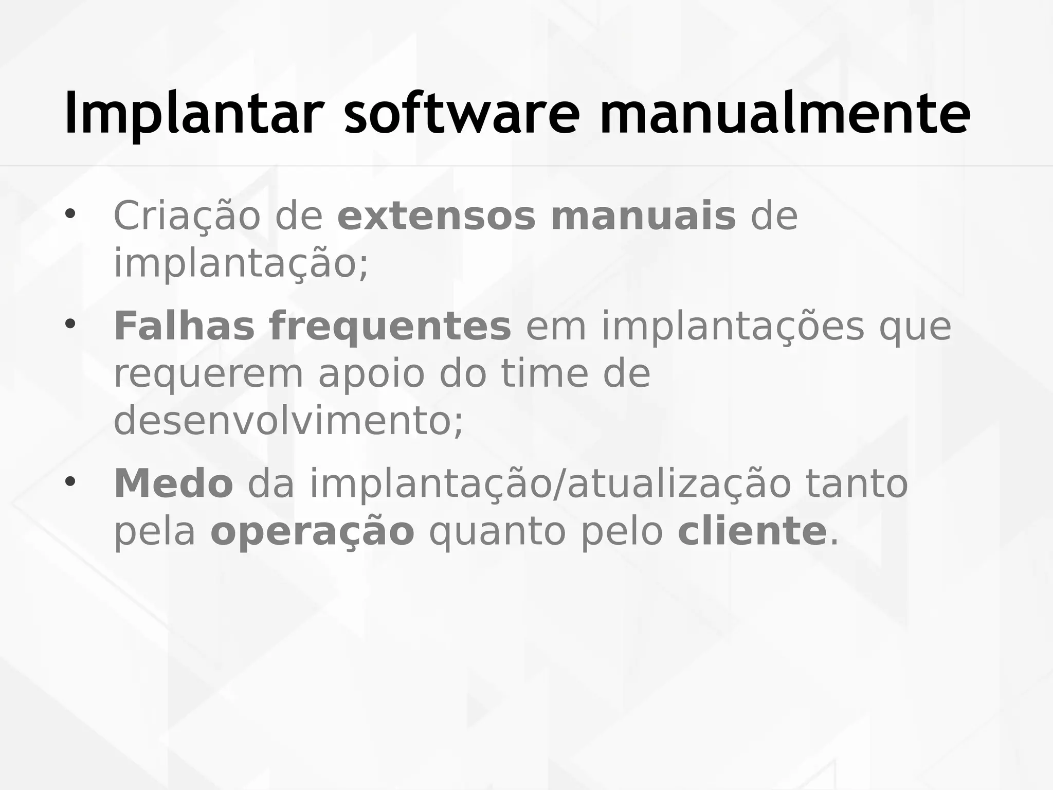 Implantar software manualmente 
• Criação de extensos manuais de 
implantação; 
• Falhas frequentes em implantações que 
requerem apoio do time de 
desenvolvimento; 
• Medo da implantação/atualização tanto 
pela operação quanto pelo cliente. 
 