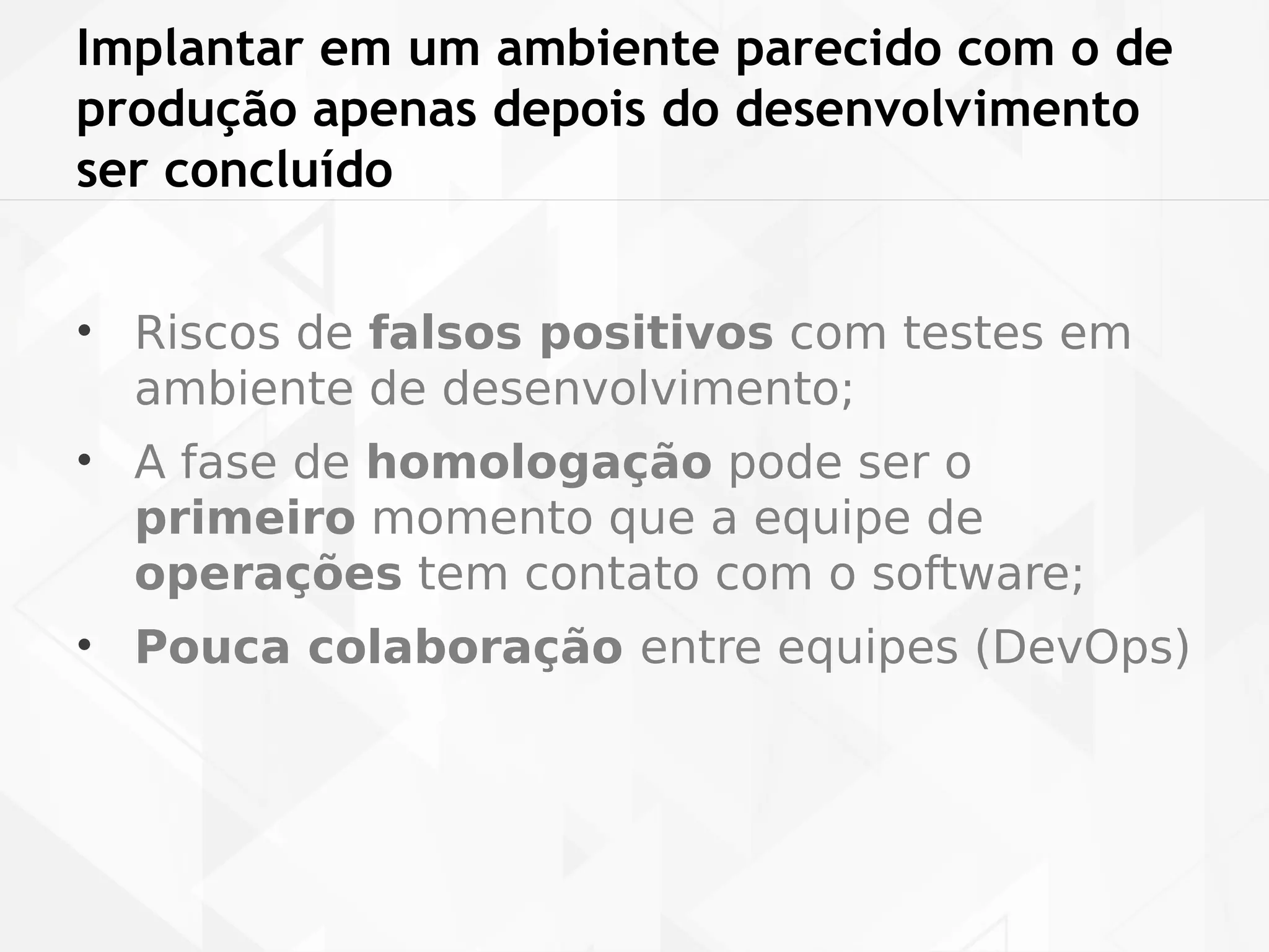 Implantar em um ambiente parecido com o de 
produção apenas depois do desenvolvimento 
ser concluído 
• Riscos de falsos positivos com testes em 
ambiente de desenvolvimento; 
• A fase de homologação pode ser o 
primeiro momento que a equipe de 
operações tem contato com o software; 
• Pouca colaboração entre equipes (DevOps) 
 