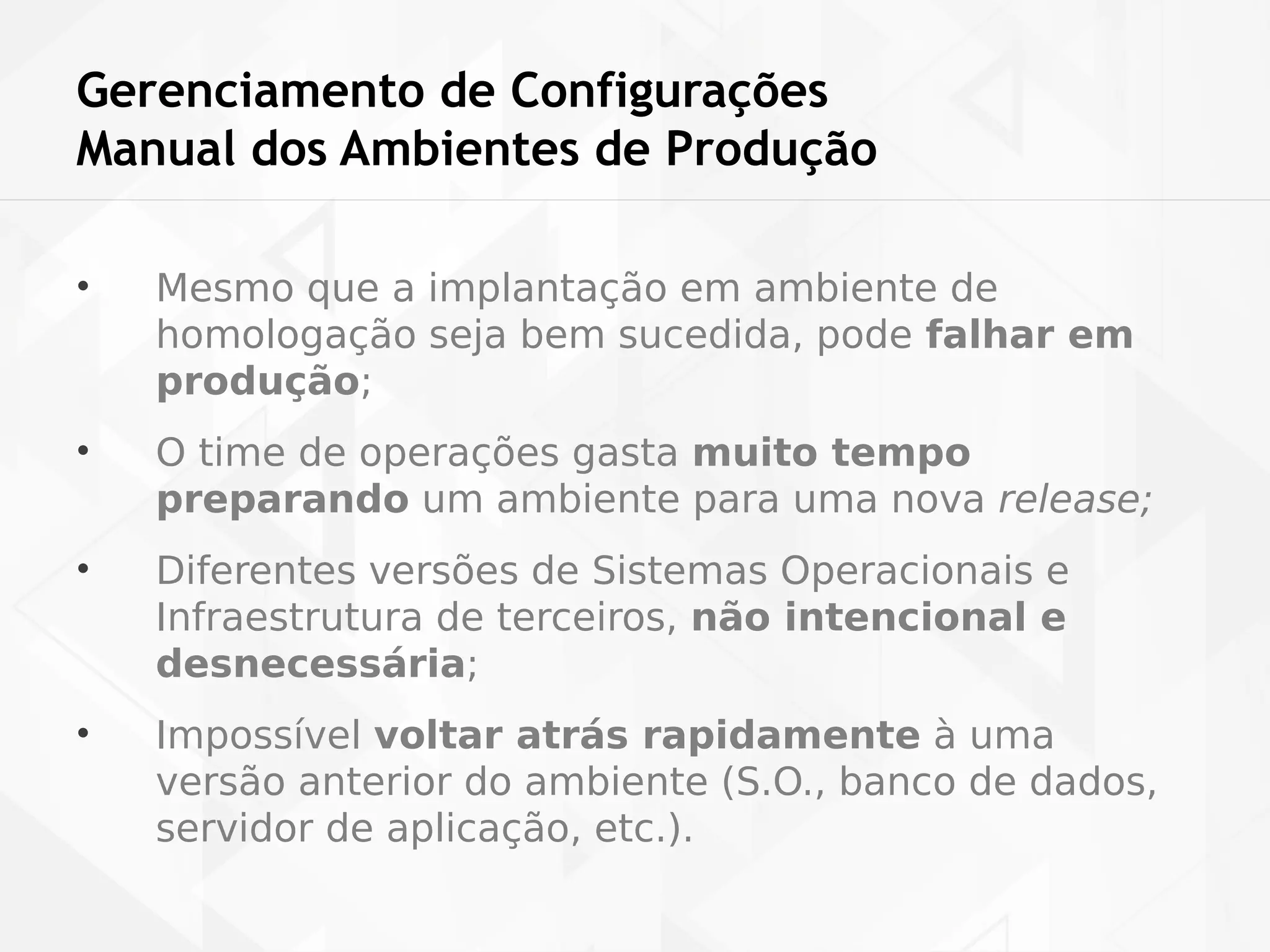 Gerenciamento de Configurações 
Manual dos Ambientes de Produção 
• Mesmo que a implantação em ambiente de 
homologação seja bem sucedida, pode falhar em 
produção; 
• O time de operações gasta muito tempo 
preparando um ambiente para uma nova release; 
• Diferentes versões de Sistemas Operacionais e 
Infraestrutura de terceiros, não intencional e 
desnecessária; 
• Impossível voltar atrás rapidamente à uma 
versão anterior do ambiente (S.O., banco de dados, 
servidor de aplicação, etc.). 
 