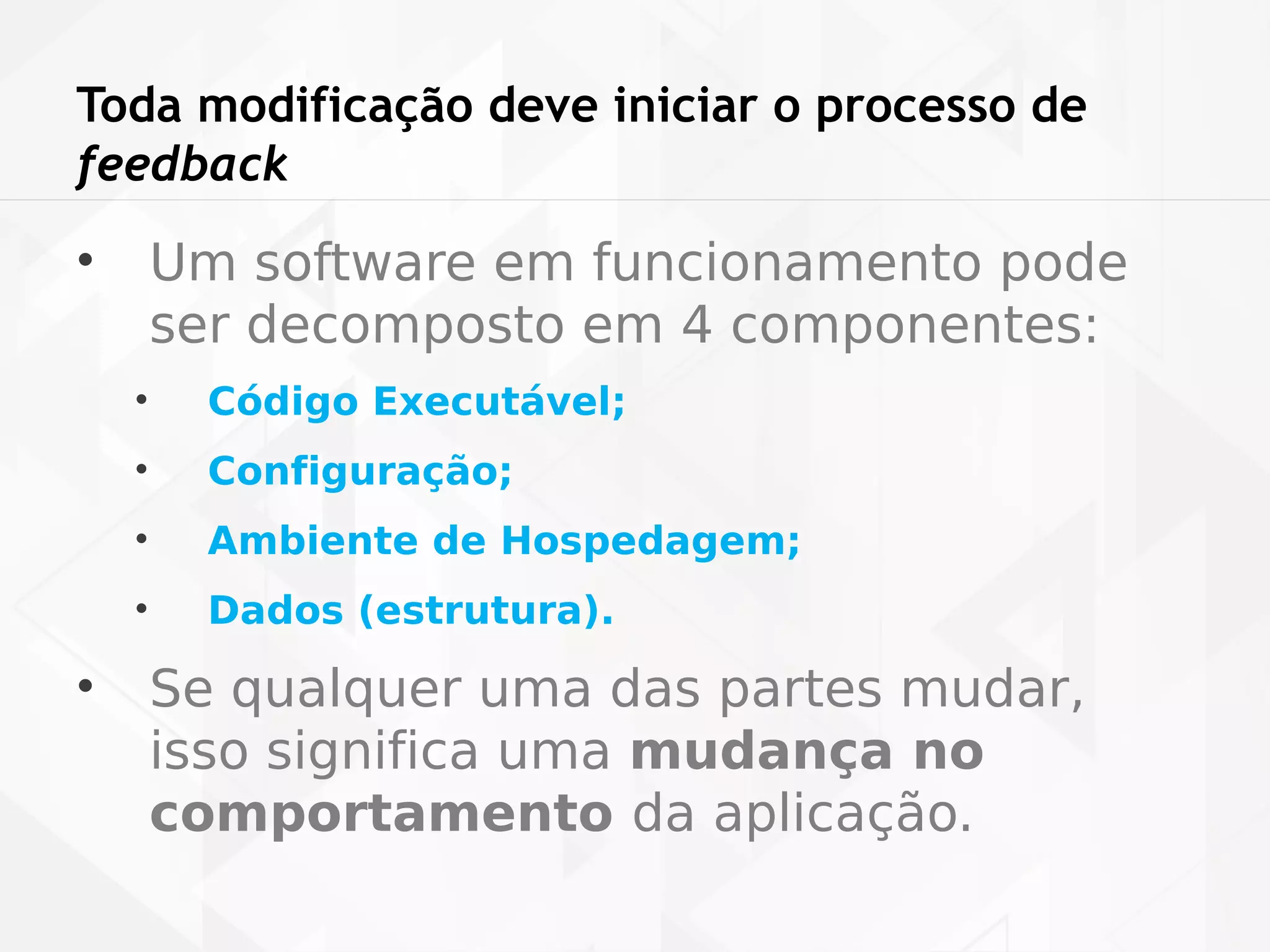 Toda modificação deve iniciar o processo de 
feedback 
• Um software em funcionamento pode 
ser decomposto em 4 componentes: 
• Código Executável; 
• Configuração; 
• Ambiente de Hospedagem; 
• Dados (estrutura). 
• Se qualquer uma das partes mudar, 
isso significa uma mudança no 
comportamento da aplicação. 
 