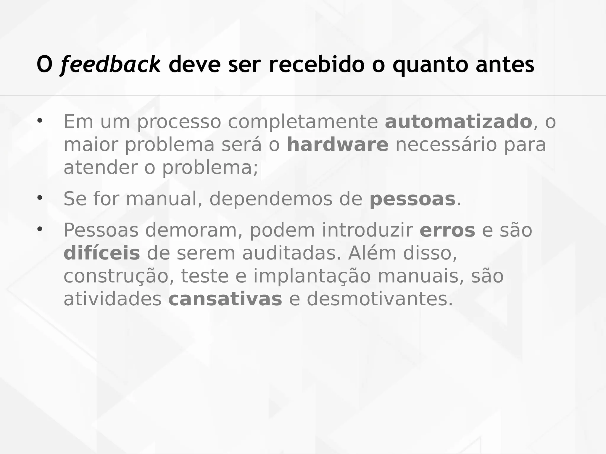 O feedback deve ser recebido o quanto antes 
• Em um processo completamente automatizado, o 
maior problema será o hardware necessário para 
atender o problema; 
• Se for manual, dependemos de pessoas. 
• Pessoas demoram, podem introduzir erros e são 
difíceis de serem auditadas. Além disso, 
construção, teste e implantação manuais, são 
atividades cansativas e desmotivantes. 
 