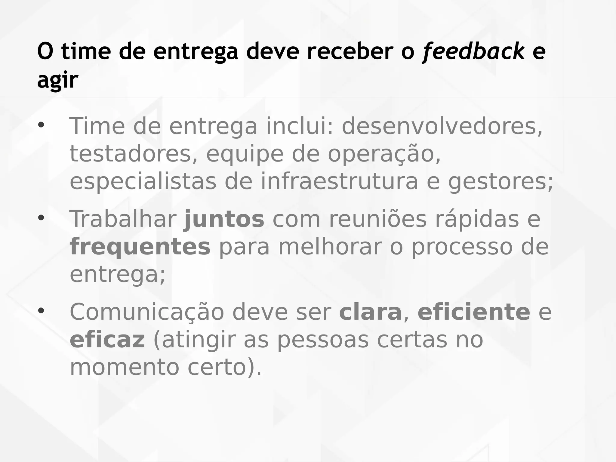 O time de entrega deve receber o feedback e 
agir 
• Time de entrega inclui: desenvolvedores, 
testadores, equipe de operação, 
especialistas de infraestrutura e gestores; 
• Trabalhar juntos com reuniões rápidas e 
frequentes para melhorar o processo de 
entrega; 
• Comunicação deve ser clara, eficiente e 
eficaz (atingir as pessoas certas no 
momento certo). 
 