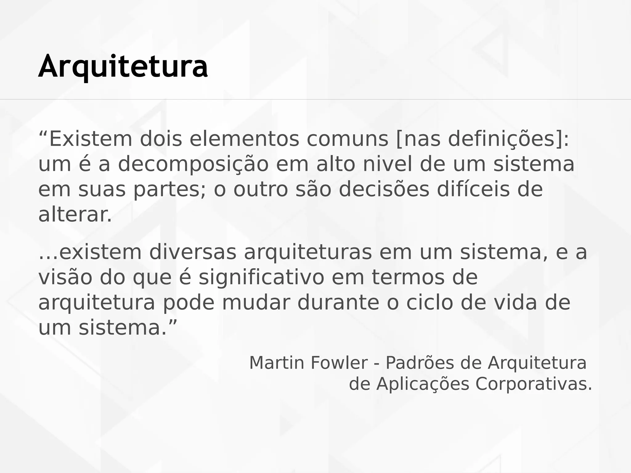 Arquitetura 
“Existem dois elementos comuns [nas definições]: 
um é a decomposição em alto nivel de um sistema 
em suas partes; o outro são decisões difíceis de 
alterar. 
…existem diversas arquiteturas em um sistema, e a 
visão do que é significativo em termos de 
arquitetura pode mudar durante o ciclo de vida de 
um sistema.” 
Martin Fowler - Padrões de Arquitetura 
de Aplicações Corporativas. 
 