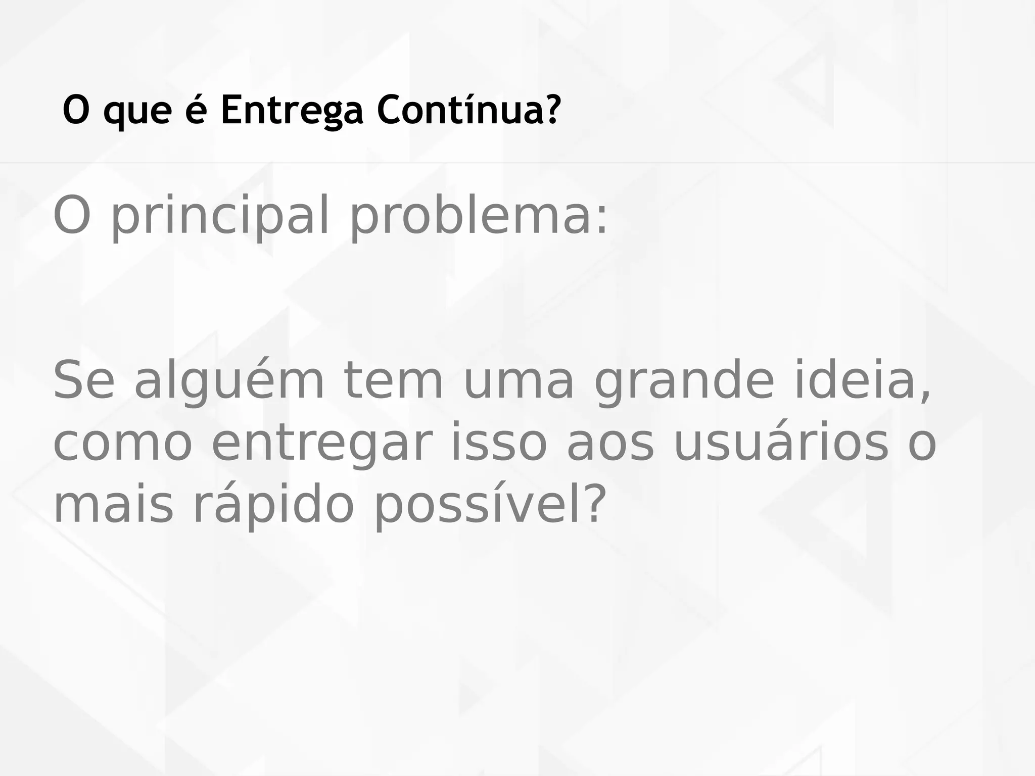O que é Entrega Contínua? 
O principal problema: 
Se alguém tem uma grande ideia, 
como entregar isso aos usuários o 
mais rápido possível? 
 