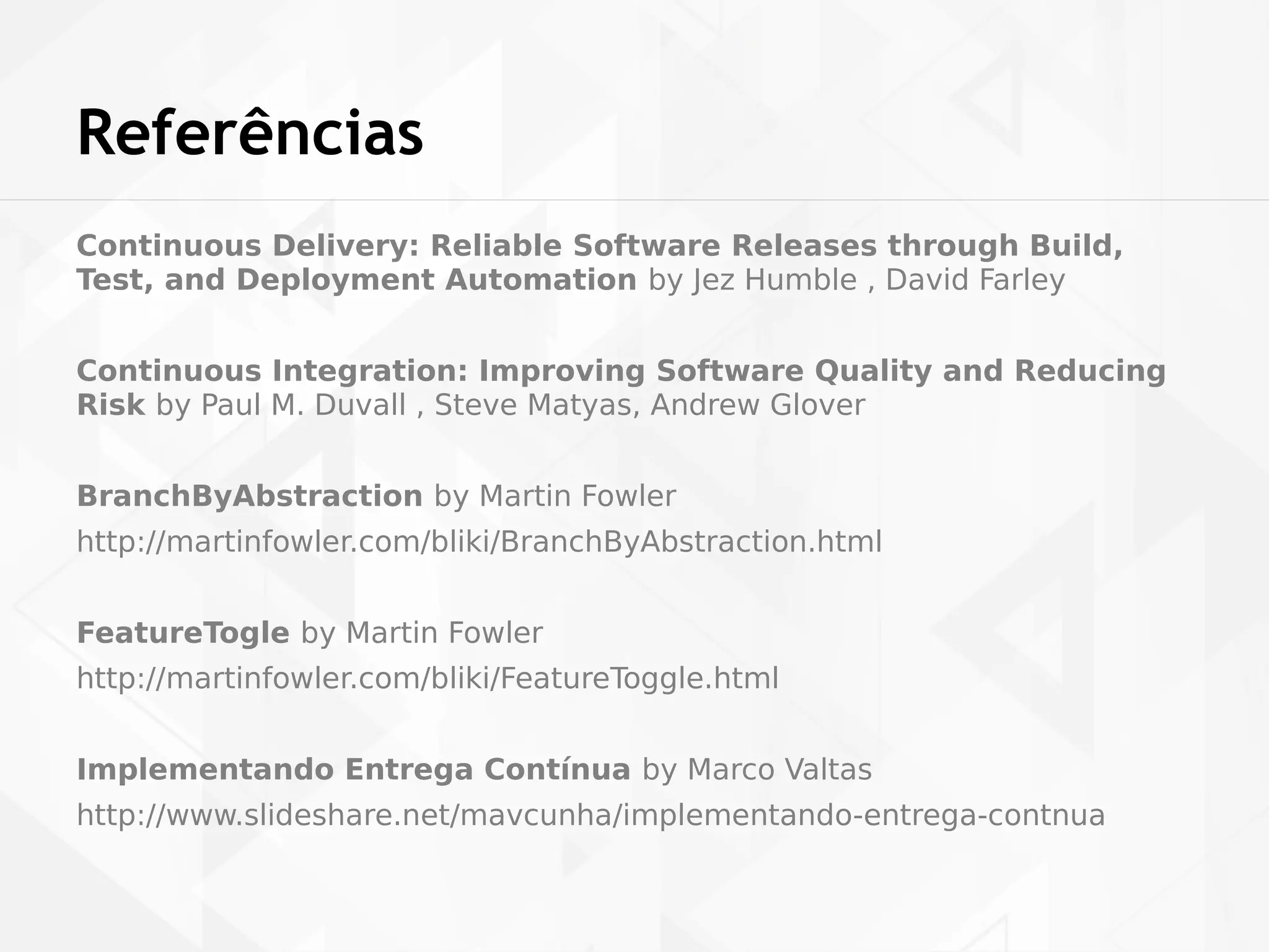Referências 
Continuous Delivery: Reliable Software Releases through Build, 
Test, and Deployment Automation by Jez Humble , David Farley 
Continuous Integration: Improving Software Quality and Reducing 
Risk by Paul M. Duvall , Steve Matyas, Andrew Glover 
BranchByAbstraction by Martin Fowler 
http://martinfowler.com/bliki/BranchByAbstraction.html 
FeatureTogle by Martin Fowler 
http://martinfowler.com/bliki/FeatureToggle.html 
Implementando Entrega Contínua by Marco Valtas 
http://www.slideshare.net/mavcunha/implementando-entrega-contnua 
 