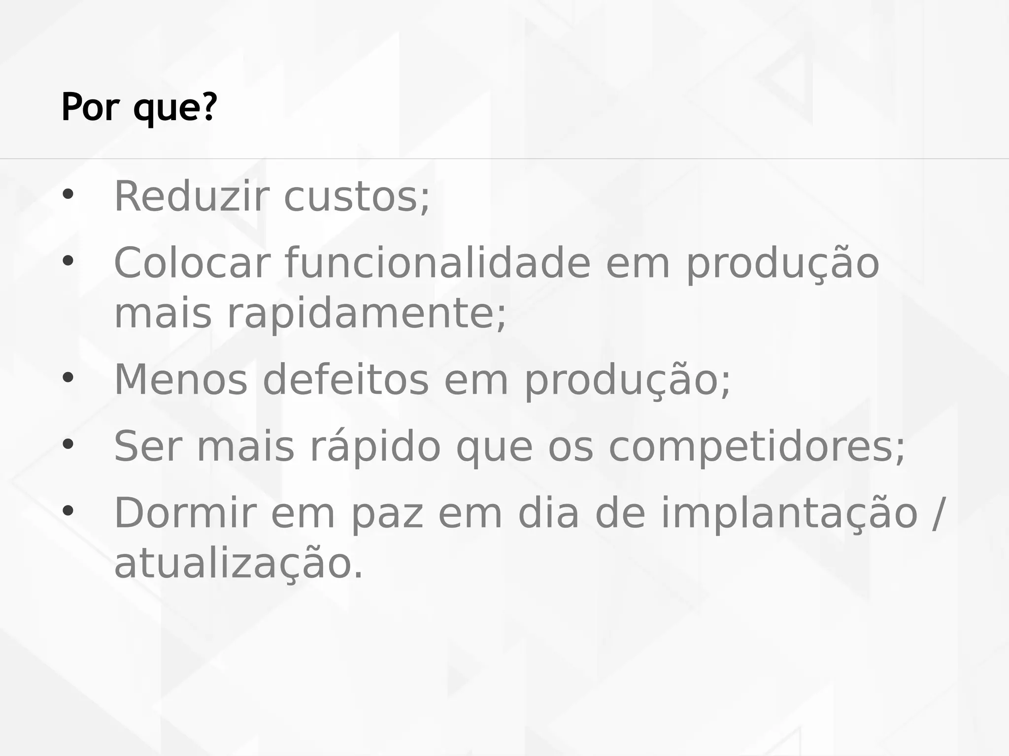 Por que? 
• Reduzir custos; 
• Colocar funcionalidade em produção 
mais rapidamente; 
• Menos defeitos em produção; 
• Ser mais rápido que os competidores; 
• Dormir em paz em dia de implantação / 
atualização. 
 
