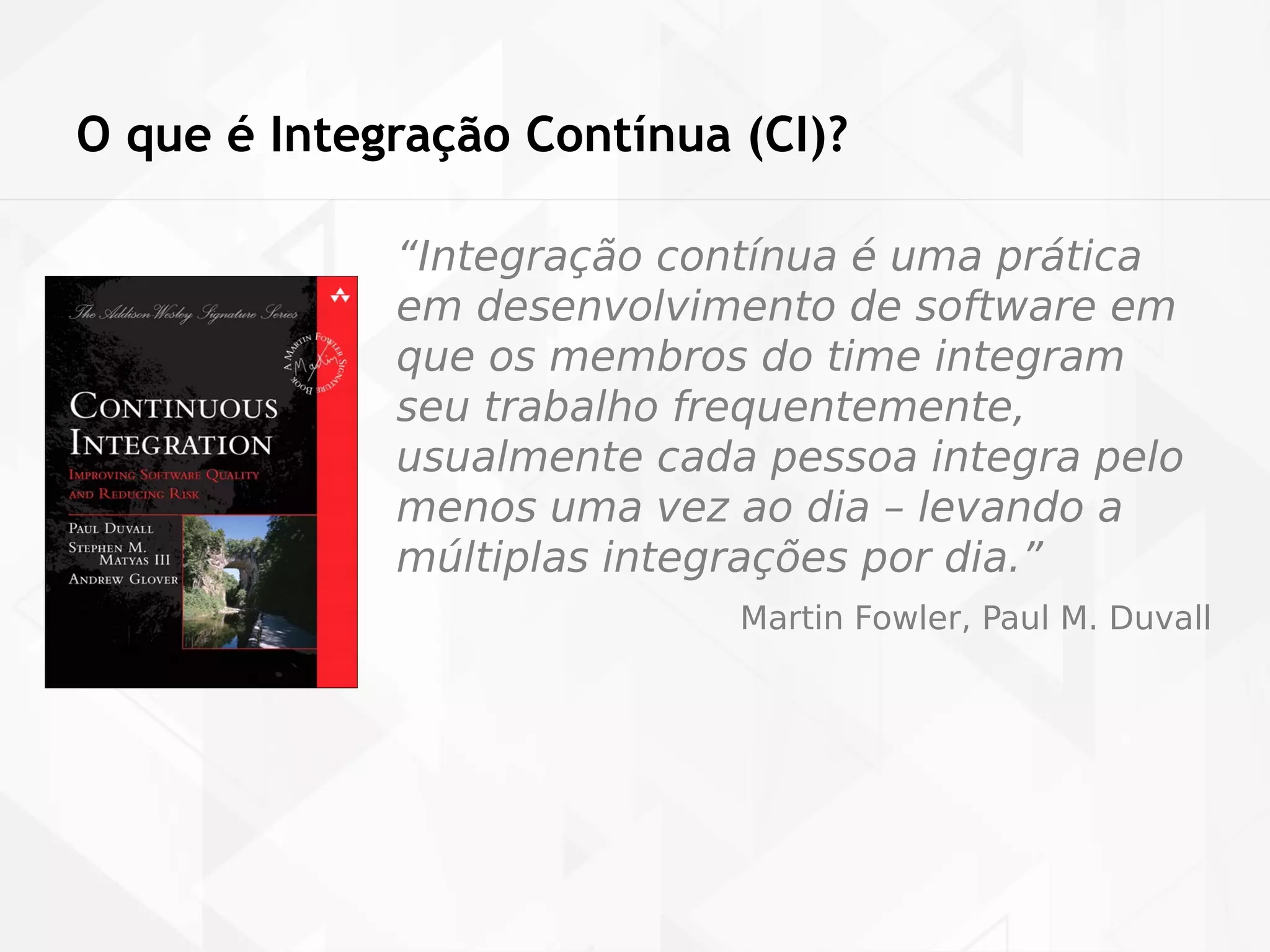O que é Integração Contínua (CI)? 
“Integração contínua é uma prática 
em desenvolvimento de software em 
que os membros do time integram 
seu trabalho frequentemente, 
usualmente cada pessoa integra pelo 
menos uma vez ao dia – levando a 
múltiplas integrações por dia.” 
Martin Fowler, Paul M. Duvall 
 