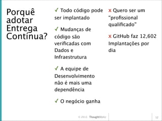 Porquê
adotar
Entrega
Contínua?

✓ Todo código pode x Quero ser um
ser implantado

✓ Mudanças de
código são
veriﬁcadas com
Dados e
Infraestrutura

“proﬁssional
qualiﬁcado”

x GitHub faz 12,602
Implantações por
dia

✓ A equipe de
Desenvolvimento
não é mais uma
dependência

✓ O negócio ganha
© 2013

12

 
