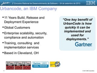 © 2013 IBM Corporation
2o
Encontro Rational de Desenvolvimento de Software – 24 de setembro de 2013
Urbancode, an IBM Company
11 Years Build, Release and
Deployment Experience
Global Customers
Enterprise scalability, security,
compliance and automation
Training, consulting and
implementation services
Based in Cleveland, OH
“One key benefit of
UrbanCode is how
quickly it can be
implemented and
used for
deployments.”
11
 