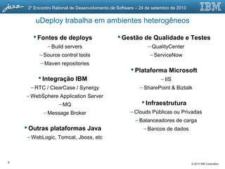 © 2013 IBM Corporation
2o
Encontro Rational de Desenvolvimento de Software – 24 de setembro de 2013
uDeploy trabalha em ambientes heterogêneos
 Fontes de deploys
– Build servers
– Source control tools
– Maven repositories
 Integração IBM
– RTC / ClearCase / Synergy
– WebSphere Application Server
– MQ
– Message Broker
 Outras plataformas Java
– WebLogic, Tomcat, Jboss, etc
 Gestão de Qualidade e Testes
– QualityCenter
– ServiceNow
 Plataforma Microsoft
– IIS
– SharePoint & Biztalk
 Infraestrutura
– Clouds Públicas ou Privadas
– Balanceadores de carga
– Bancos de dados
9
 
