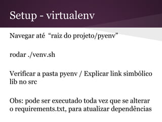 Setup - virtualenv
Navegar até “raiz do projeto/pyenv”
rodar ./venv.sh
Verificar a pasta pyenv / Explicar link simbólico lib
no src
Obs: pode ser executado toda vez que se alterar o
requirements.txt, para atualizar dependências
 