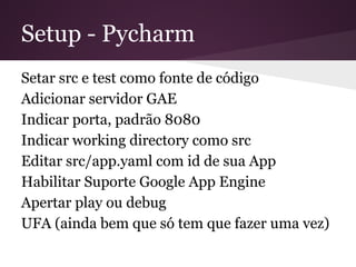 Setup - Pycharm
Setar src e test como fonte de código
Adicionar servidor GAE
Indicar porta, padrão 8080
Indicar working directory como src
Editar src/app.yaml com id de sua App
Habilitar Suporte Google App Engine
Apertar play ou debug
UFA (ainda bem que só tem que fazer uma
vez)
 