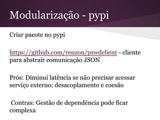 Modularização - pypi
Criar pacote no pypi
https://github.com/renzon/pswdclient - cliente para
abstrair comunicação JSON
Prós: Diminui latência se não precisar acessar
serviço externo; desacoplamento e coesão
Contras: Gestão de dependência pode ficar
complexa
 