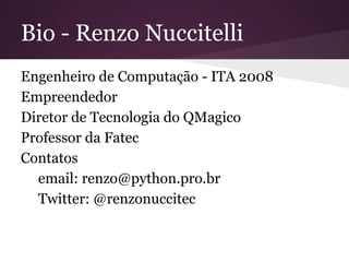 Bio - Renzo Nuccitelli
Engenheiro de Computação - ITA 2008
Empreendedor
Professor da Fatec
Instrutor Python Pro (www.python.pro.br)
Contatos
email: renzo@python.pro.br
Twitter: @renzonuccitec
 