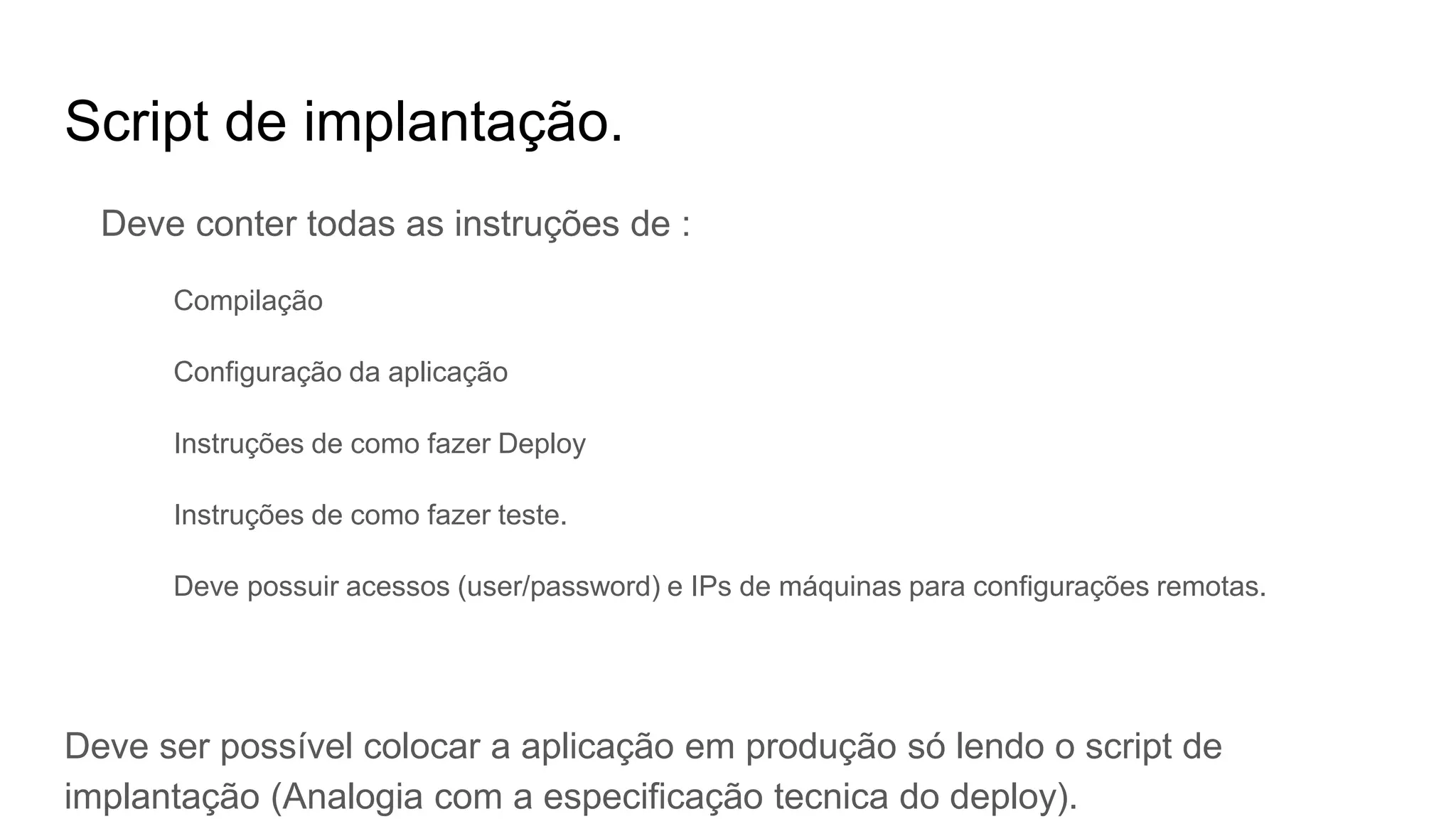 Script de implantação.
Deve conter todas as instruções de :
Compilação
Configuração da aplicação
Instruções de como fazer Deploy
Instruções de como fazer teste.
Deve possuir acessos (user/password) e IPs de máquinas para configurações remotas.
Deve ser possível colocar a aplicação em produção só lendo o script de
implantação (Analogia com a especificação tecnica do deploy).
 