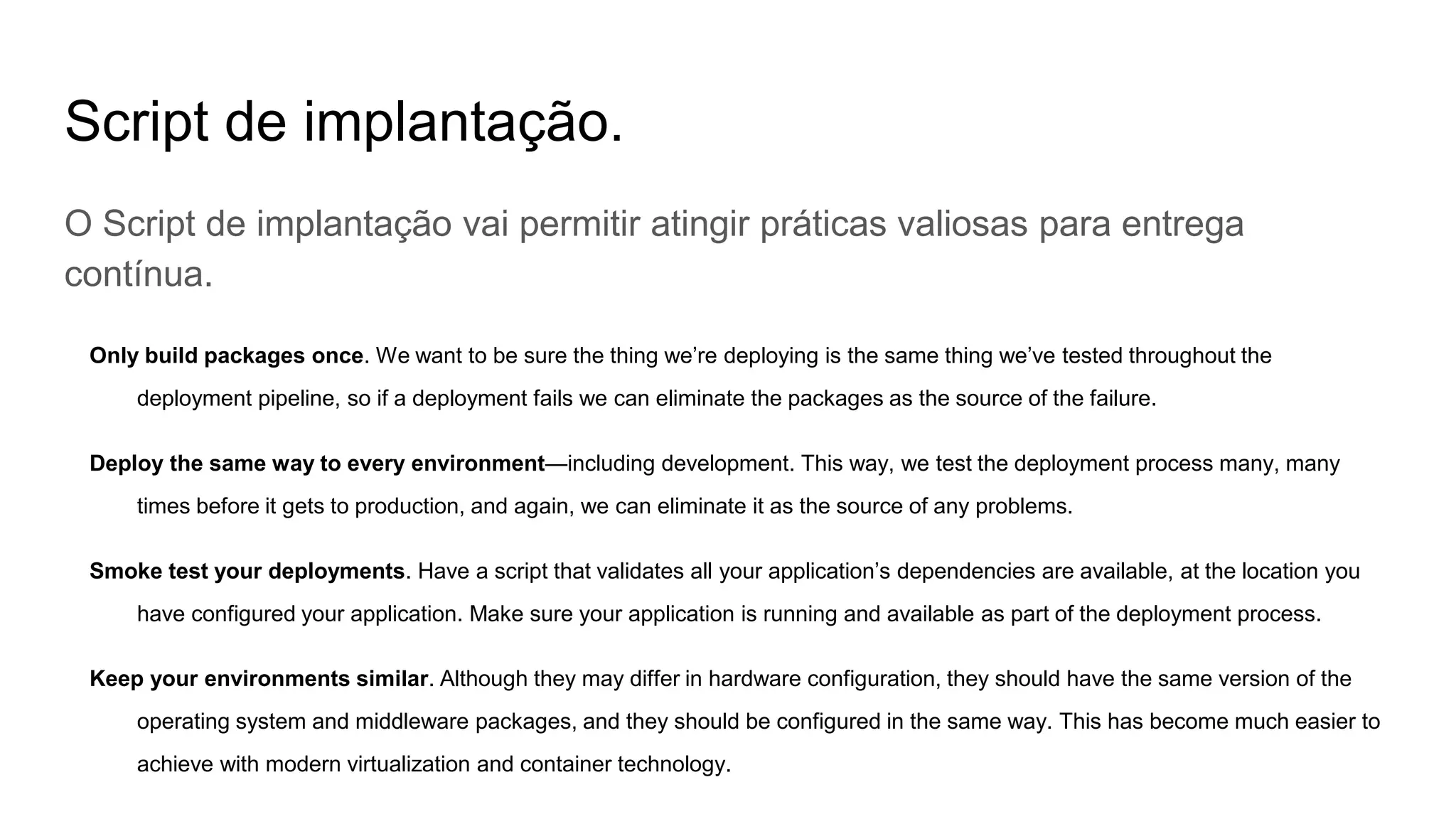 Script de implantação.
O Script de implantação vai permitir atingir práticas valiosas para entrega
contínua.
Only build packages once. We want to be sure the thing we’re deploying is the same thing we’ve tested throughout the
deployment pipeline, so if a deployment fails we can eliminate the packages as the source of the failure.
Deploy the same way to every environment—including development. This way, we test the deployment process many, many
times before it gets to production, and again, we can eliminate it as the source of any problems.
Smoke test your deployments. Have a script that validates all your application’s dependencies are available, at the location you
have configured your application. Make sure your application is running and available as part of the deployment process.
Keep your environments similar. Although they may differ in hardware configuration, they should have the same version of the
operating system and middleware packages, and they should be configured in the same way. This has become much easier to
achieve with modern virtualization and container technology.
 