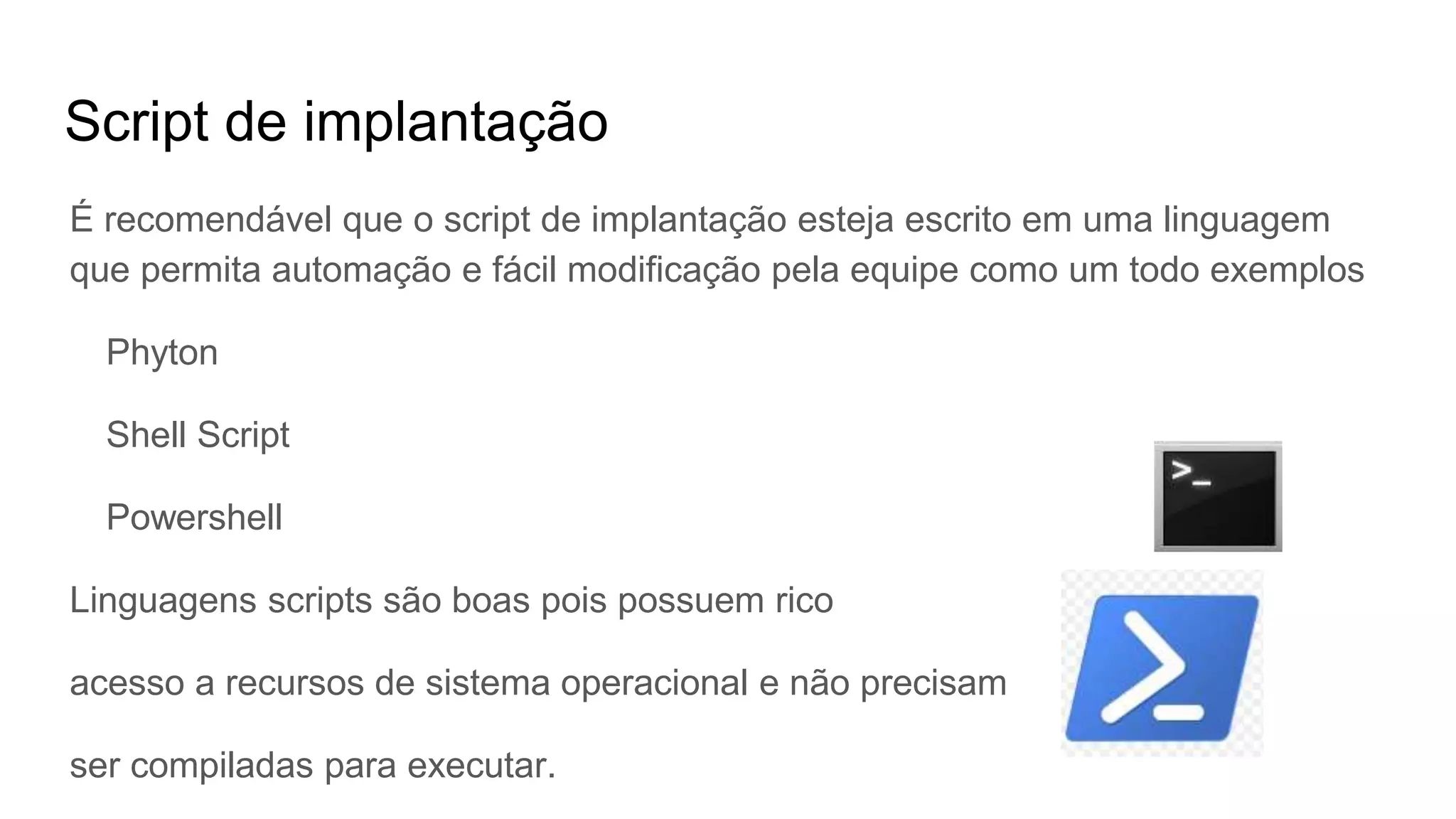Script de implantação
É recomendável que o script de implantação esteja escrito em uma linguagem
que permita automação e fácil modificação pela equipe como um todo exemplos
Phyton
Shell Script
Powershell
Linguagens scripts são boas pois possuem rico
acesso a recursos de sistema operacional e não precisam
ser compiladas para executar.
 