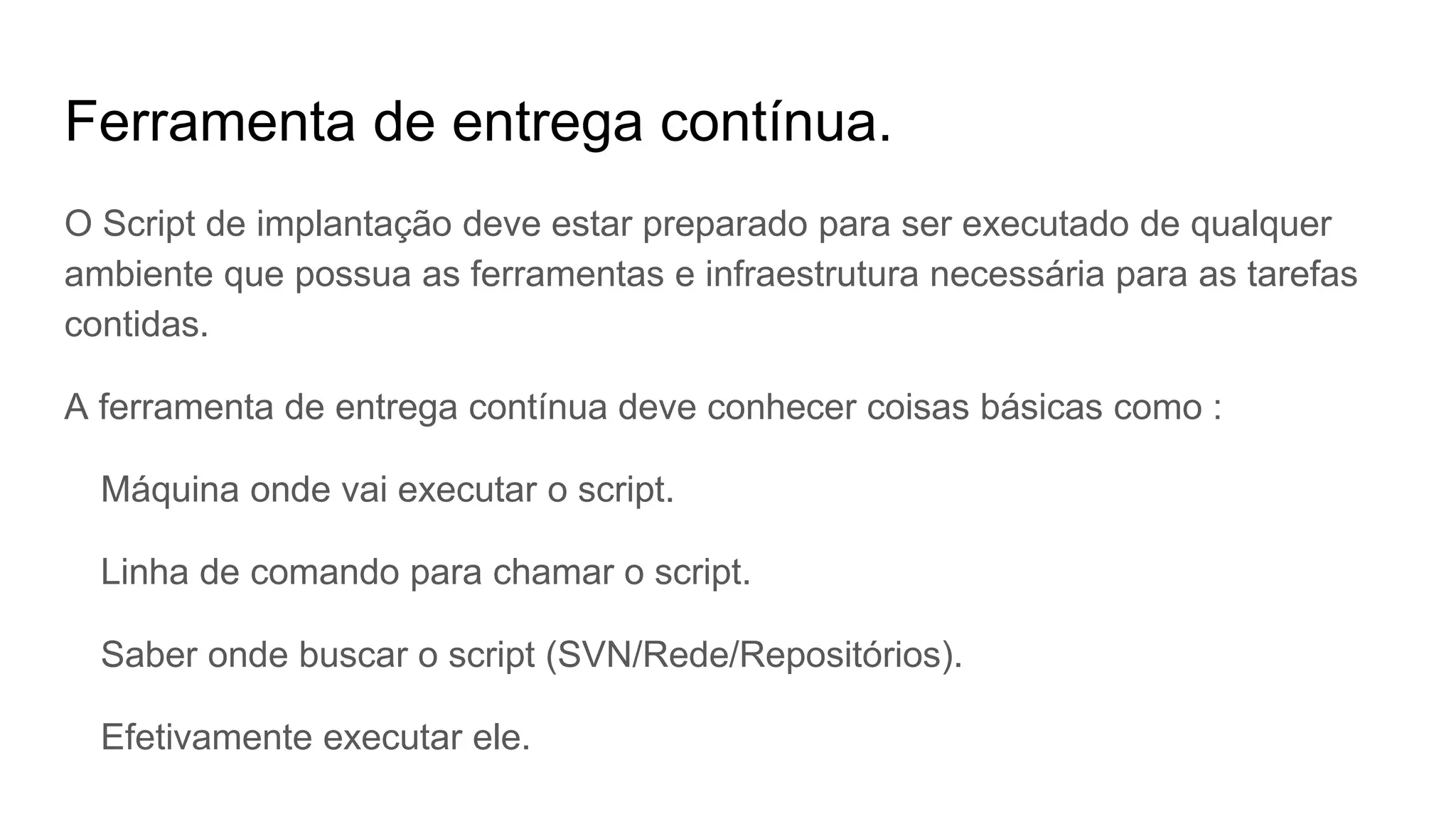 Ferramenta de entrega contínua.
O Script de implantação deve estar preparado para ser executado de qualquer
ambiente que possua as ferramentas e infraestrutura necessária para as tarefas
contidas.
A ferramenta de entrega contínua deve conhecer coisas básicas como :
Máquina onde vai executar o script.
Linha de comando para chamar o script.
Saber onde buscar o script (SVN/Rede/Repositórios).
Efetivamente executar ele.
 