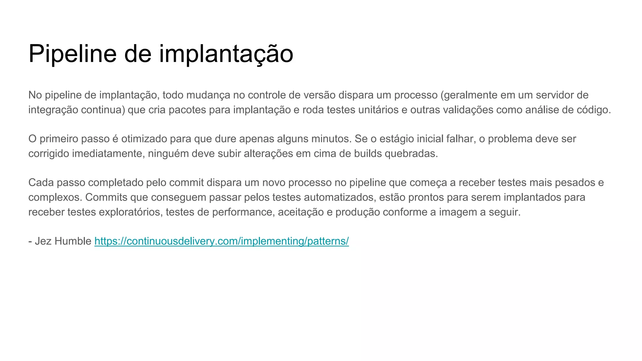 Pipeline de implantação
No pipeline de implantação, todo mudança no controle de versão dispara um processo (geralmente em um servidor de
integração continua) que cria pacotes para implantação e roda testes unitários e outras validações como análise de código.
O primeiro passo é otimizado para que dure apenas alguns minutos. Se o estágio inicial falhar, o problema deve ser
corrigido imediatamente, ninguém deve subir alterações em cima de builds quebradas.
Cada passo completado pelo commit dispara um novo processo no pipeline que começa a receber testes mais pesados e
complexos. Commits que conseguem passar pelos testes automatizados, estão prontos para serem implantados para
receber testes exploratórios, testes de performance, aceitação e produção conforme a imagem a seguir.
- Jez Humble https://continuousdelivery.com/implementing/patterns/
 