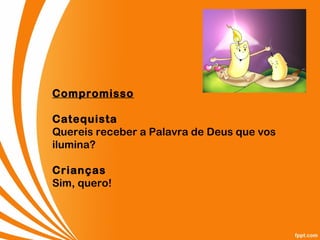 Compromisso
Catequista
Quereis receber a Palavra de Deus que vos
ilumina?
Crianças
Sim, quero!
 