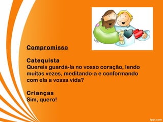 Compromisso
Catequista
Quereis guardá-la no vosso coração, lendo
muitas vezes, meditando-a e conformando
com ela a vossa vida?
Crianças
Sim, quero!
 