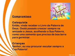 Compromisso
Catequista
Então, vinde receber o Livro da Palavra de
Deus. Oxalá possais crescer sempre na
amizade a Jesus, acolhendo a Sua Palavra,
como uma semente que precisa de boa terra
para germinar.
Crianças
Senhor, eu vou procurar escutar sempre a
Tua Palavra!
 