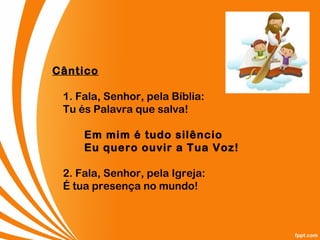 Cântico
1. Fala, Senhor, pela Bíblia:
Tu és Palavra que salva!
Em mim é tudo silêncio
Eu quero ouvir a Tua Voz!
2. Fala, Senhor, pela Igreja:
É tua presença no mundo!
 