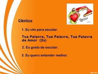 Cântico
1. Eu vim para escutar.
Tua Palavra, Tua Palavra, Tua Palavra
de Amor  (2x)
2. Eu gosto de escutar.
3. Eu quero entender melhor.
 
