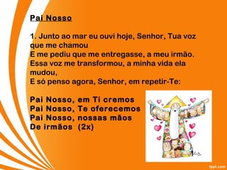 Pai Nosso
1. Junto ao mar eu ouvi hoje, Senhor, Tua voz
que me chamou
E me pediu que me entregasse, a meu irmão.
Essa voz me transformou, a minha vida ela
mudou,
E só penso agora, Senhor, em repetir-Te:
Pai Nosso, em Ti cremos
Pai Nosso, Te oferecemos
Pai Nosso, nossas mãos
De irmãos  (2x)
 