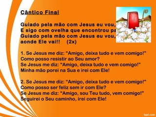 Cântico Final
Guiado pela mão com Jesus eu vou,
E sigo com ovelha que encontrou pastor.
Guiado pela mão com Jesus eu vou,
aonde Ele vai!!    (2x)
1. Se Jesus me diz: “Amigo, deixa tudo e vem comigo!”
Como posso resistir ao Seu amor?
Se Jesus me diz: “Amigo, deixa tudo e vem comigo!”
Minha mão porei na Sua e irei com Ele!
2. Se Jesus me diz: “Amigo, deixa tudo e vem comigo!”
Como posso ser feliz sem ir com Ele?
Se Jesus me diz: “Amigo, sou Teu tudo, vem comigo!”
Seguirei o Seu caminho, irei com Ele!
 