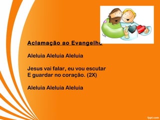 Aclamação ao Evangelho
Aleluia Aleluia Aleluia
Jesus vai falar, eu vou escutar
E guardar no coração. (2X)
Aleluia Aleluia Aleluia
 