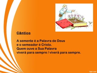 Cântico
A semente é a Palavra de Deus
e o semeador é Cristo.
Quem ouve a Sua Palavra
viverá para sempre / viverá para sempre.
 