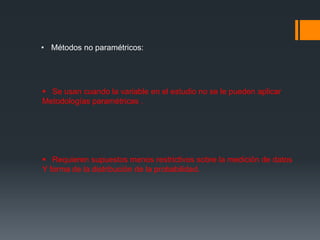 • Métodos no paramétricos:
 Se usan cuando la variable en el estudio no se le pueden aplicar
Metodologías paramétricas .
 Requieren supuestos menos restrictivos sobre la medición de datos
Y forma de la distribución de la probabilidad.
 
