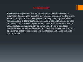 INTRODUCCION
Podemos decir que medición, en sentido amplio, se define como la
asignación de numerales a objetos o eventos de acuerdo a ciertas reglas.
El hecho de que los numerales puedan ser asignados bajo diferentes
reglas nos lleva a diferentes tipos de escalas y, por ende, diferentes tipos
de medición. El problema, entonces, se convierte en hacer explícitas (a)
varias reglas para la asignación de numerales, (b) las propiedades
matemáticas (o estructura de grupo) de las escalas resultantes, y (c) las
operaciones estadísticas aplicables a las mediciones hechas con cada
tipo de escala.
 