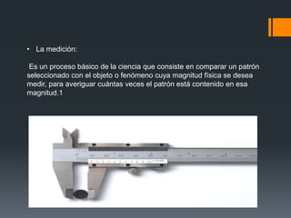 • La medición:
Es un proceso básico de la ciencia que consiste en comparar un patrón
seleccionado con el objeto o fenómeno cuya magnitud física se desea
medir, para averiguar cuántas veces el patrón está contenido en esa
magnitud.1​
 