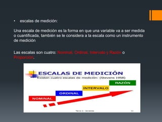• escalas de medición:
Una escala de medición es la forma en que una variable va a ser medida
o cuantificada, también se le considera a la escala como un instrumento
de medición
Las escalas son cuatro: Nominal, Ordinal, Intervalo y Razón o
Proporción.
 
