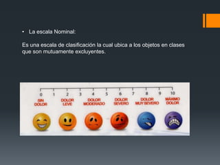 • La escala Nominal:
Es una escala de clasificación la cual ubica a los objetos en clases
que son mutuamente excluyentes.
 