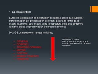 • La escala ordinal:
Surge de la operación de ordenación de rangos. Dado que cualquier
transformación de “preservación de orden” dejaría la forma de la
escala invariante, esta escala tiene la estructura de lo que podemos
llamar el grupo de preservación de orden ó isotónico
DAMOS un ejemplo en rangos militares;
• GENERAL
• CORONEL
• TENIENTE CORONEL
• MAYOR
• CAPITAN
• PRIMER TENIENTE
• TENIENTE
LOS RANGOS VAN DE
MAYOR A MENOR, ESTA ESCALA
ES POR ORDEN COMO SU NOMBRE
LO INDICA
 
