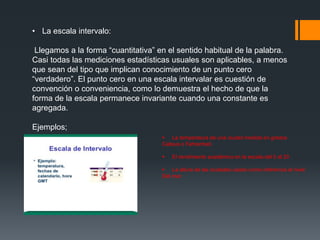 • La escala intervalo:
Llegamos a la forma “cuantitativa” en el sentido habitual de la palabra.
Casi todas las mediciones estadísticas usuales son aplicables, a menos
que sean del tipo que implican conocimiento de un punto cero
“verdadero”. El punto cero en una escala intervalar es cuestión de
convención o conveniencia, como lo demuestra el hecho de que la
forma de la escala permanece invariante cuando una constante es
agregada.
Ejemplos;
 La temperatura de una ciudad medida en grados
Celsius o Fahrenheit.
 El rendimiento académico en la escala del 0 al 20
 La altura de las ciudades usado como referencia al nivel
Del mar.
 