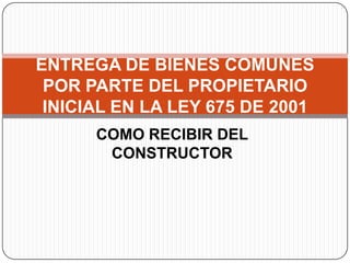 ENTREGA DE BIENES COMUNES
 POR PARTE DEL PROPIETARIO
 INICIAL EN LA LEY 675 DE 2001
      COMO RECIBIR DEL
       CONSTRUCTOR
 