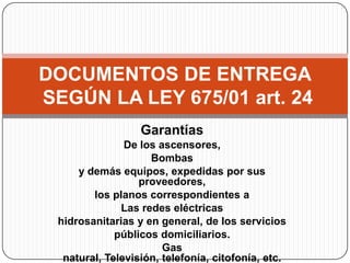 DOCUMENTOS DE ENTREGA
SEGÚN LA LEY 675/01 art. 24
                  Garantías
               De los ascensores,
          ...
