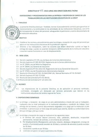 "AÑO DE LA INVERSION PARA EL DESARROLLO RURAL Y LA SEGURIDAD AlIMENTARIA"
DIRECTIVA w 022.. 2013-URAC-DGI-DRSETjGOB.REG.TACNA
DISPOSICIONES Y PROCEDIMIENTOS PARA LA ENTREGA Y RECEPCION DE CARGO DE LOS
TRABAJADORES EN LAS INSTITUCIONES EDUCATIVAS DE LA DRSET
1.- FINALIDAD
2.1 Establecer las normas y procedimientos para la entrega y recepción de cargo del personal que
labora en las instituciones educativas de la jurisdicción regional.
. 2.2 Orientar a los trabajadores, sobre las acciones que deben desarrollar cuando se haga la
entrega de cargo, cuando se ausenten temporal o definitivamente de la institución educativa
o asuman nuevas funciones en caso de desplazamiento.
111.- BASE LEGAL
/~~.4~:"5~0:~./~~-::J~ ,0 P:C¡ ./I¡~~
/~</.,>:.~~"'~,:;
: ., -  ) .  -¿, ,,,dV. ALCANCE
,,"; ", ") '" IJV'
.,....? " . --' " ~J,"~'. -, ./ ~f
~> ..Q-;I/ 4.1 Las disposiciones de la presente Directiva, es de aplicación al personal nombrado,
~.:!f:~7 contratado, encargado y/o destacado por servicios personales que laboran en las
instituciones educativas del ámbito regional de Tacna.
3.1 Decreto Legislativo W 276, Ley de Bases de la Carrera Administrativa.
3.2 Decreto Supremo N° 00S-90-PCM, Reglamento de la Carrera Administrativa.
3.3 Ley W 29944, Ley de Reforma Magisterial.
3.4 Ley W 28044, Ley General de Educación.
3.5 Decreto Supremo N° 011-2012-ED, Reglamento de la Ley General de Educación.
3.6 Ley N° 27444, Ley de Procedimiento Administrativo General.
3.7 Resolución Directoral W 001-78-INAP/DNP-UN, Manual Normativo W SS-78-INAP.
3.8 Decreto Supremo W 032-72-PCM.
3.9 Resolución de Contraloría W 072-98-CG.
3.10 Resolución de Contraloría W 123-2011-CG .
V. DISPOSICIONES GENERALES
5.1 La entrega y recepción de cargo es un acto administrativo a través del cual un trabajador,
cualquiera sea su nivel jerárquico en la institución educativa y condición de trabajo, hace
entrega de los bienes y acervo documentario asignados a su cargo por la institución al jefe
inmediato o persona que se hará cargo del puesto que ostenta, dando su conformidad tanto
del que entrega y del que recibe.
La entrega y recepción de cargo se realizará en los siguientes casos:
a. Al término del vínculo laboral (renuncia, cese, jubilación, destitución, incapacidad
permanente, recisión de contrato, o vencimiento de contrato).
b. Por desplazamiento (Reasignación, permuta, rotación, destaque, designación, encargo de
puesto o funciones(cuando excedan de 30 días) y comisión de servicios (cuando excedan
de 30 días).
c. Vacaciones cuando es por 30 días.
d. Licencias con goce o sin goce superiores a los 30 días.
 