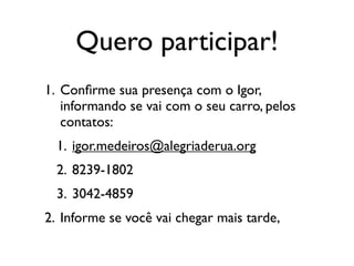 Quero participar!
1. Conﬁrme sua presença com o Igor,
   informando se vai com o seu carro, pelos
   contatos:
  1. igor.medeiros@alegriaderua.org
  2. 8239-1802
  3. 3042-4859
2. Informe se você vai chegar mais tarde,
 