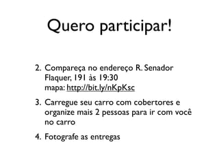 Quero participar!

2. Compareça no endereço R. Senador
   Flaquer, 191 às 19:30
   mapa: http://bit.ly/nKpKsc
3. Carregue seu carro com cobertores e
   organize mais 2 pessoas para ir com você
   no carro
4. Fotografe as entregas
 