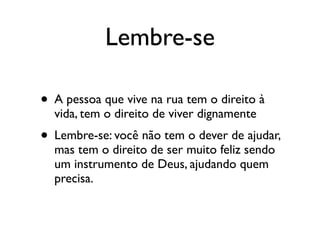 Lembre-se

• A pessoa que vive na rua tem o direito à
  vida, tem o direito de viver dignamente
• Lembre-se: você não tem o dever de ajudar,
  mas tem o direito de ser muito feliz sendo
  um instrumento de Deus, ajudando quem
  precisa.
 