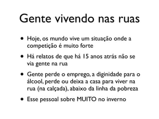 Gente vivendo nas ruas
• Hoje, os mundo vive um situação onde a
  competição é muito forte
• Há relatos de que há 15 anos atrás não se
  via gente na rua
• Gente perde o emprego, a diginidade para o
  álcool, perde ou deixa a casa para viver na
  rua (na calçada), abaixo da linha da pobreza
• Esse pessoal sobre MUITO no inverno
 