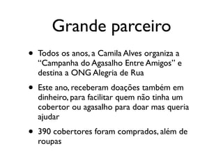 Grande parceiro
•   Todos os anos, a Camila Alves organiza a
    “Campanha do Agasalho Entre Amigos” e
    destina a ONG Alegria de Rua
•   Este ano, receberam doações também em
    dinheiro, para facilitar quem não tinha um
    cobertor ou agasalho para doar mas queria
    ajudar
•   390 cobertores foram comprados, além de
    roupas
 